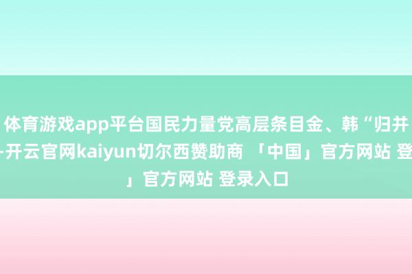 体育游戏app平台国民力量党高层条目金、韩“归并竞选”-开云官网kaiyun切尔西赞助商 「中国」官方网站 登录入口