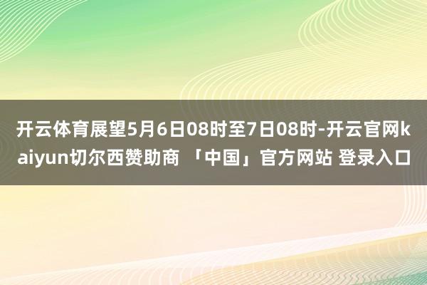 开云体育展望5月6日08时至7日08时-开云官网kaiyun切尔西赞助商 「中国」官方网站 登录入口