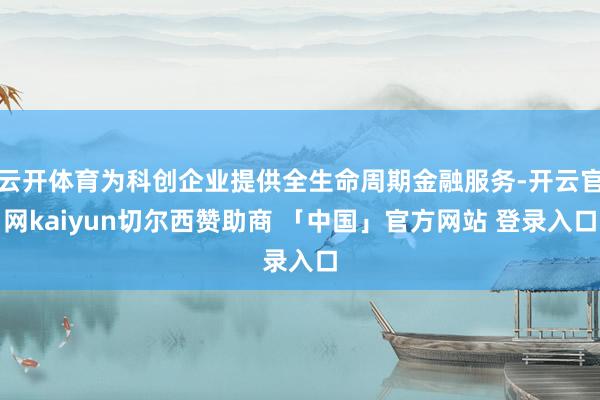 云开体育为科创企业提供全生命周期金融服务-开云官网kaiyun切尔西赞助商 「中国」官方网站 登录入口