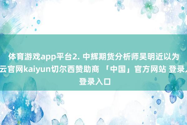 体育游戏app平台　　2. 中辉期货分析师吴明近以为-开云官网kaiyun切尔西赞助商 「中国」官方网站 登录入口
