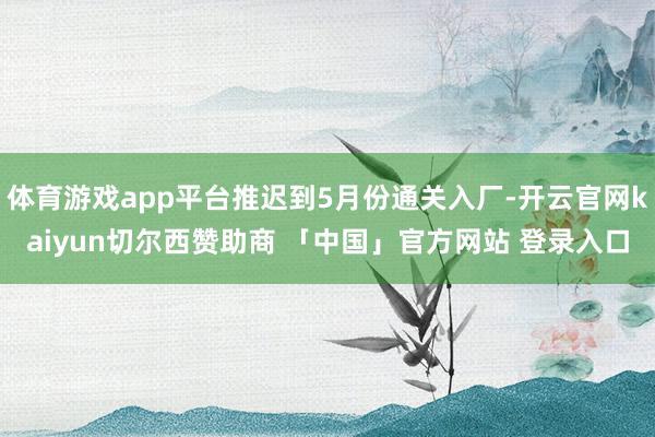 体育游戏app平台推迟到5月份通关入厂-开云官网kaiyun切尔西赞助商 「中国」官方网站 登录入口