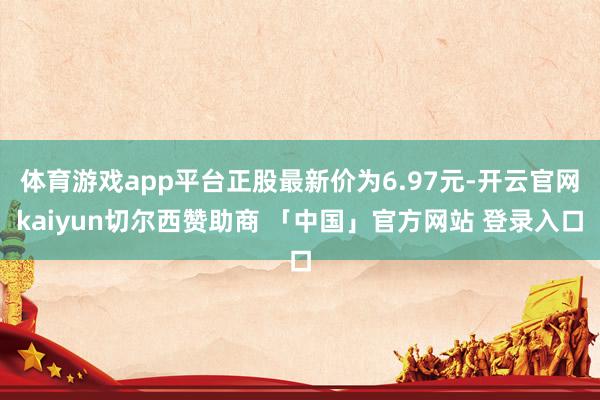 体育游戏app平台正股最新价为6.97元-开云官网kaiyun切尔西赞助商 「中国」官方网站 登录入口