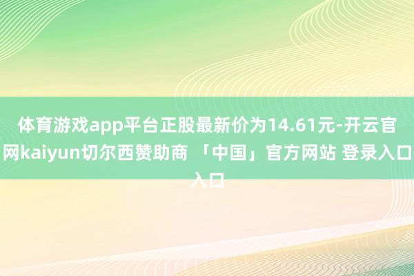 体育游戏app平台正股最新价为14.61元-开云官网kaiyun切尔西赞助商 「中国」官方网站 登录入口