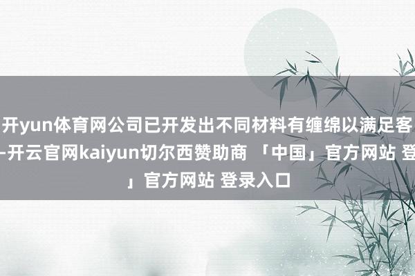 开yun体育网公司已开发出不同材料有缠绵以满足客户条款-开云官网kaiyun切尔西赞助商 「中国」官方网站 登录入口