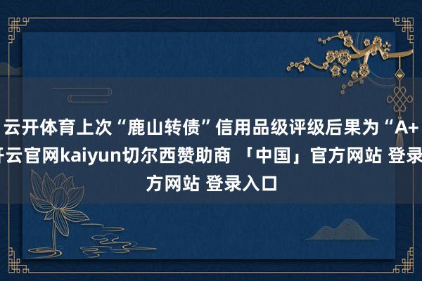 云开体育上次“鹿山转债”信用品级评级后果为“A+”-开云官网kaiyun切尔西赞助商 「中国」官方网站 登录入口