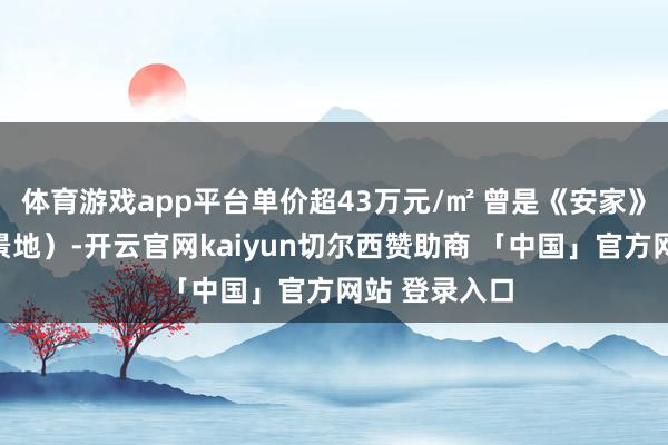 体育游戏app平台单价超43万元/㎡ 曾是《安家》等电视剧取景地）-开云官网kaiyun切尔西赞助商 「中国」官方网站 登录入口