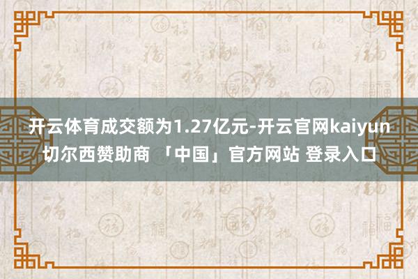 开云体育成交额为1.27亿元-开云官网kaiyun切尔西赞助商 「中国」官方网站 登录入口