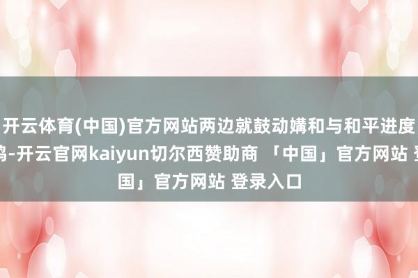 开云体育(中国)官方网站两边就鼓动媾和与和平进度杀青共鸣-开云官网kaiyun切尔西赞助商 「中国」官方网站 登录入口