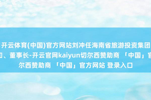 开云体育(中国)官方网站刘冲任海南省旅游投资集团有限公司党委通知、董事长-开云官网kaiyun切尔西赞助商 「中国」官方网站 登录入口