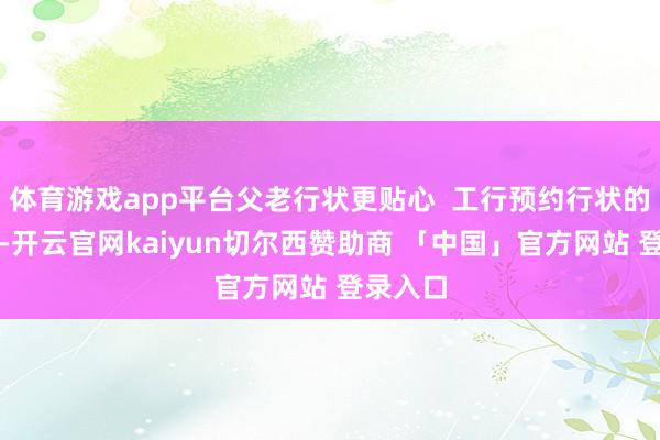 体育游戏app平台父老行状更贴心  工行预约行状的便利性-开云官网kaiyun切尔西赞助商 「中国」官方网站 登录入口