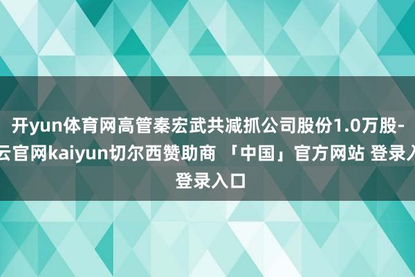 开yun体育网高管秦宏武共减抓公司股份1.0万股-开云官网kaiyun切尔西赞助商 「中国」官方网站 登录入口