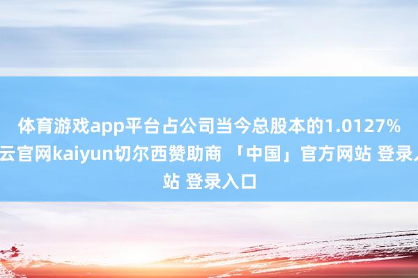 体育游戏app平台占公司当今总股本的1.0127%-开云官网kaiyun切尔西赞助商 「中国」官方网站 登录入口