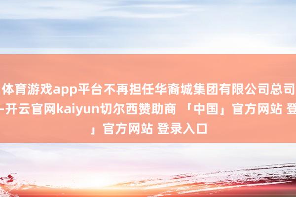 体育游戏app平台不再担任华裔城集团有限公司总司理职务-开云官网kaiyun切尔西赞助商 「中国」官方网站 登录入口