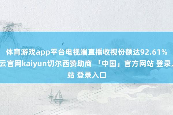 体育游戏app平台电视端直播收视份额达92.61%-开云官网kaiyun切尔西赞助商 「中国」官方网站 登录入口