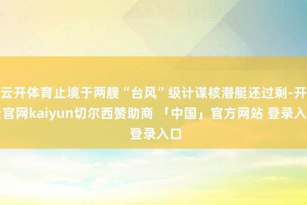 云开体育止境于两艘“台风”级计谋核潜艇还过剩-开云官网kaiyun切尔西赞助商 「中国」官方网站 登录入口