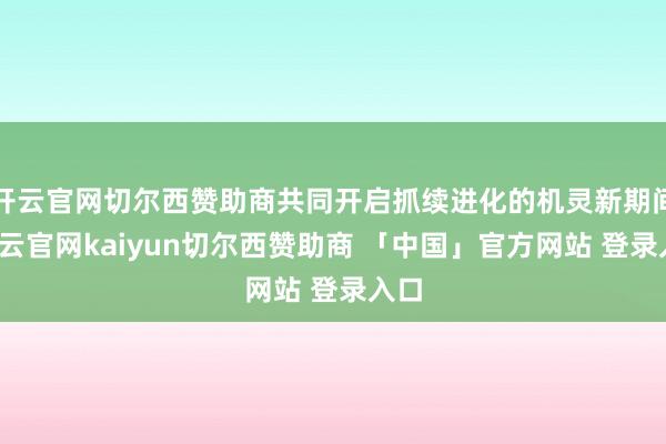 开云官网切尔西赞助商共同开启抓续进化的机灵新期间-开云官网kaiyun切尔西赞助商 「中国」官方网站 登录入口