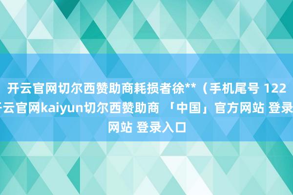 开云官网切尔西赞助商耗损者徐**(手机尾号 1228-开云官网kaiyun切尔西赞助商 「中国」官方网站 登录入口