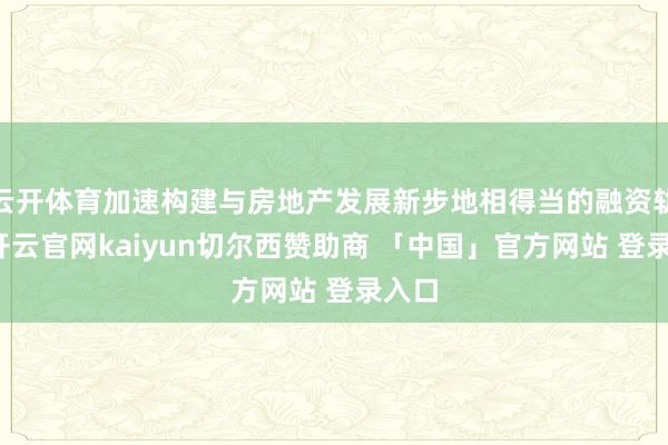 云开体育加速构建与房地产发展新步地相得当的融资轨制-开云官网kaiyun切尔西赞助商 「中国」官方网站 登录入口