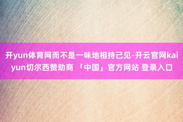 开yun体育网而不是一味地相持己见-开云官网kaiyun切尔西赞助商 「中国」官方网站 登录入口