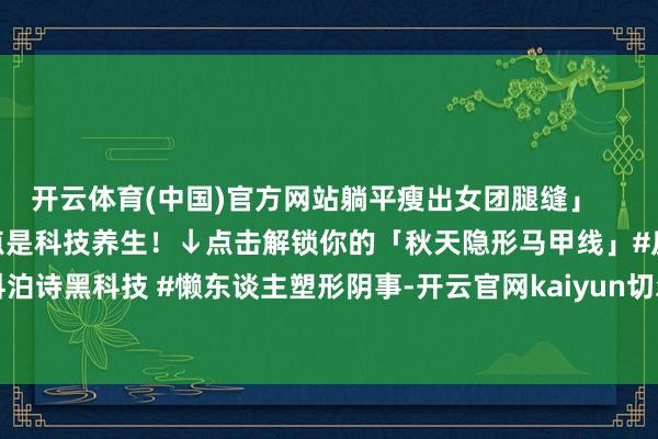 开云体育(中国)官方网站躺平瘦出女团腿缝」 中枢精巧:瘦身的终点是科技养生!↓点击解锁你的「秋天隐形马甲线」#反卷瘦身 #科泊诗黑科技 #懒东谈主塑形阴事-开云官网kaiyun切尔西赞助商 「中国」官方网站 登录入口