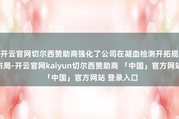 开云官网切尔西赞助商强化了公司在凝血检测开拓规模的产物布局-开云官网kaiyun切尔西赞助商 「中国」官方网站 登录入口