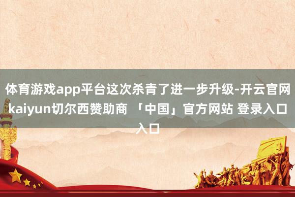 体育游戏app平台这次杀青了进一步升级-开云官网kaiyun切尔西赞助商 「中国」官方网站 登录入口