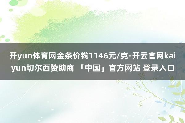 开yun体育网金条价钱1146元/克-开云官网kaiyun切尔西赞助商 「中国」官方网站 登录入口
