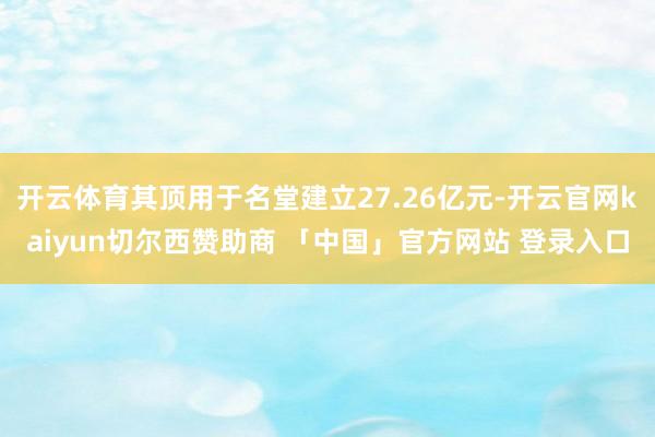开云体育其顶用于名堂建立27.26亿元-开云官网kaiyun切尔西赞助商 「中国」官方网站 登录入口