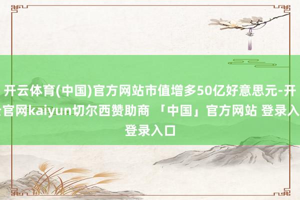 开云体育(中国)官方网站市值增多50亿好意思元-开云官网kaiyun切尔西赞助商 「中国」官方网站 登录入口