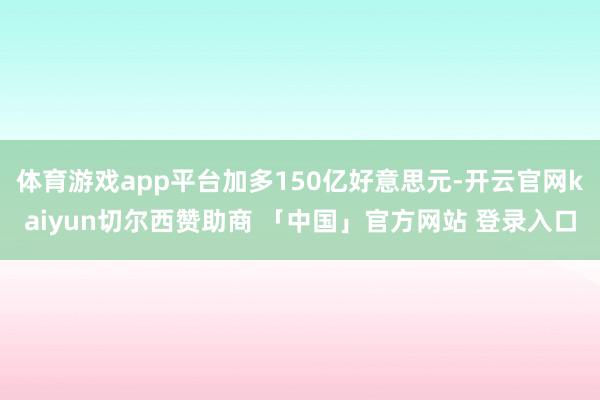 体育游戏app平台加多150亿好意思元-开云官网kaiyun切尔西赞助商 「中国」官方网站 登录入口
