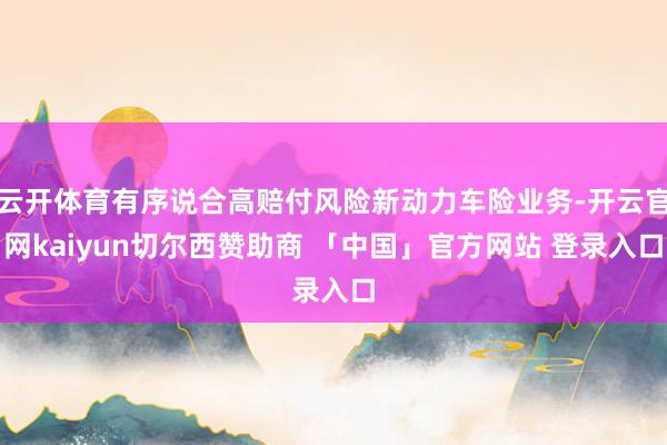 云开体育有序说合高赔付风险新动力车险业务-开云官网kaiyun切尔西赞助商 「中国」官方网站 登录入口