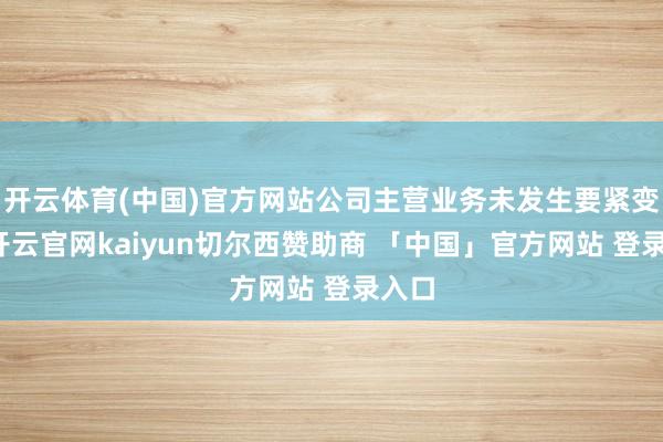 开云体育(中国)官方网站公司主营业务未发生要紧变化-开云官网kaiyun切尔西赞助商 「中国」官方网站 登录入口