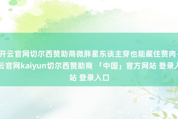 开云官网切尔西赞助商微胖星东谈主穿也能藏住赘肉-开云官网kaiyun切尔西赞助商 「中国」官方网站 登录入口
