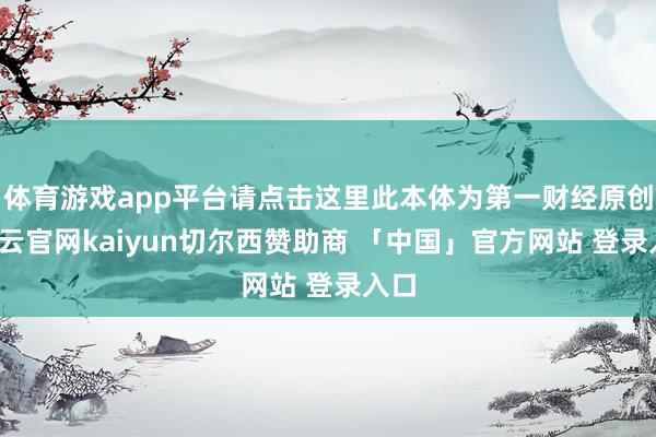体育游戏app平台请点击这里此本体为第一财经原创-开云官网kaiyun切尔西赞助商 「中国」官方网站 登录入口