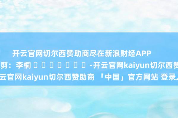 开云官网切尔西赞助商尽在新浪财经APP            						连累裁剪：李桐 							-开云官网kaiyun切尔西赞助商 「中国」官方网站 登录入口