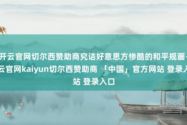 开云官网切尔西赞助商究诘好意思方惨酷的和平规画-开云官网kaiyun切尔西赞助商 「中国」官方网站 登录入口