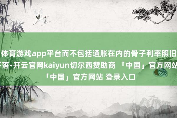 体育游戏app平台而不包括通胀在内的骨子利率照旧贯穿6周下落-开云官网kaiyun切尔西赞助商 「中国」官方网站 登录入口