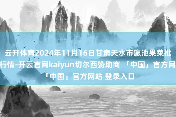 云开体育2024年11月16日甘肃天水市瀛池果菜批发阛阓价钱行情-开云官网kaiyun切尔西赞助商 「中国」官方网站 登录入口