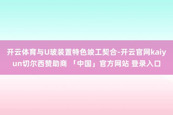 开云体育与U玻装置特色竣工契合-开云官网kaiyun切尔西赞助商 「中国」官方网站 登录入口