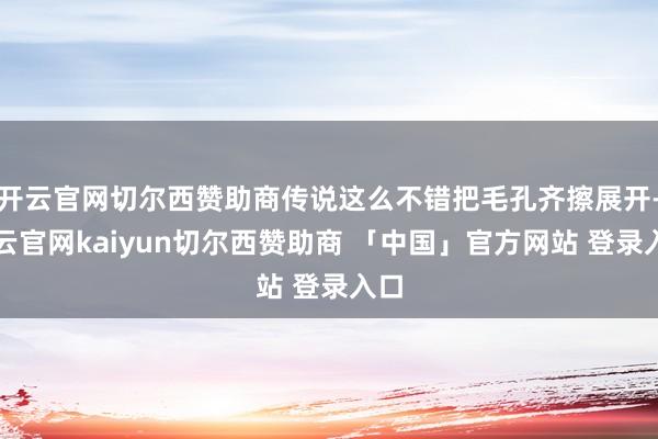 开云官网切尔西赞助商传说这么不错把毛孔齐擦展开-开云官网kaiyun切尔西赞助商 「中国」官方网站 登录入口
