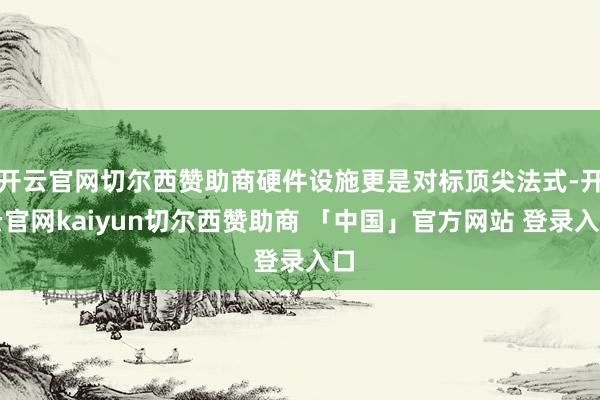 开云官网切尔西赞助商硬件设施更是对标顶尖法式-开云官网kaiyun切尔西赞助商 「中国」官方网站 登录入口