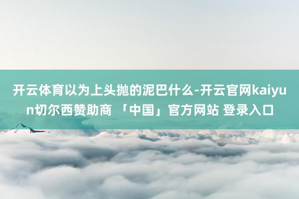 开云体育以为上头抛的泥巴什么-开云官网kaiyun切尔西赞助商 「中国」官方网站 登录入口