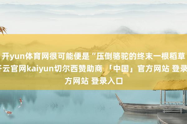 开yun体育网很可能便是“压倒骆驼的终末一根稻草”-开云官网kaiyun切尔西赞助商 「中国」官方网站 登录入口