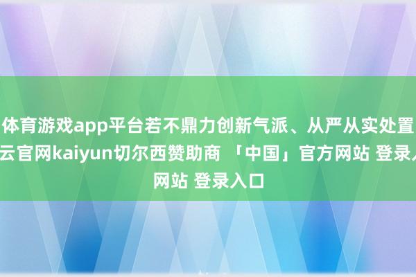 体育游戏app平台若不鼎力创新气派、从严从实处置-开云官网kaiyun切尔西赞助商 「中国」官方网站 登录入口