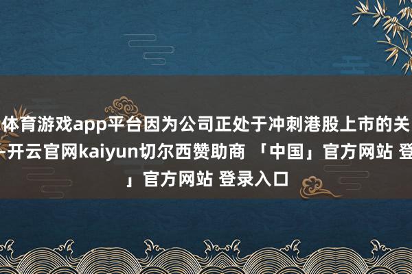 体育游戏app平台因为公司正处于冲刺港股上市的关键时刻-开云官网kaiyun切尔西赞助商 「中国」官方网站 登录入口