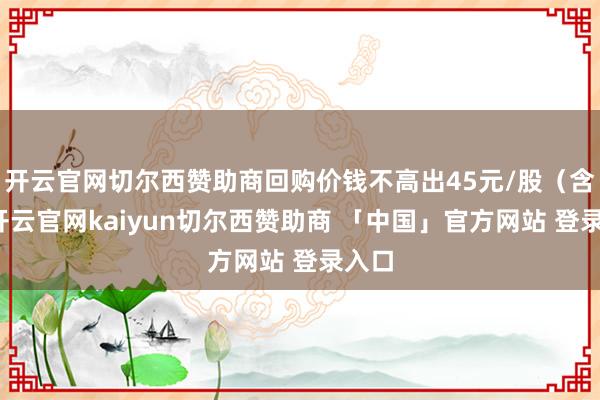 开云官网切尔西赞助商回购价钱不高出45元/股（含）-开云官网kaiyun切尔西赞助商 「中国」官方网站 登录入口