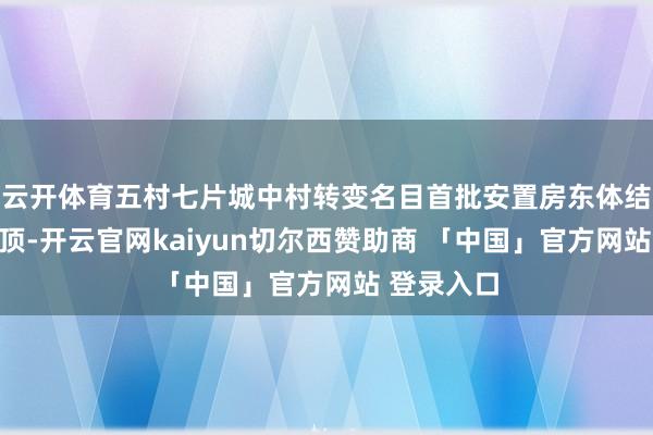 云开体育五村七片城中村转变名目首批安置房东体结构全面封顶-开云官网kaiyun切尔西赞助商 「中国」官方网站 登录入口