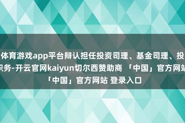 体育游戏app平台辩认担任投资司理、基金司理、投资摆布等职务-开云官网kaiyun切尔西赞助商 「中国」官方网站 登录入口