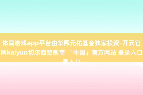 体育游戏app平台由华熙元祐基金独家投资-开云官网kaiyun切尔西赞助商 「中国」官方网站 登录入口