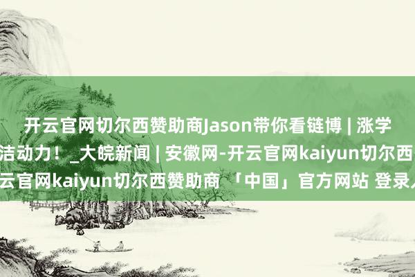 开云官网切尔西赞助商Jason带你看链博 | 涨学问！蓝本你是这么的清洁动力！_大皖新闻 | 安徽网-开云官网kaiyun切尔西赞助商 「中国」官方网站 登录入口